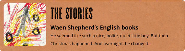 Waen Shepherd’s English books He seemed like such a nice, polite, quiet little boy. But then Christmas happened. And overnight, he changed… The Stories