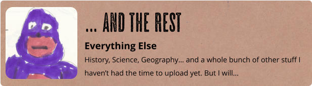 Everything Else History, Science, Geography… and a whole bunch of other stuff I haven’t had the time to upload yet. But I will… … and the rest